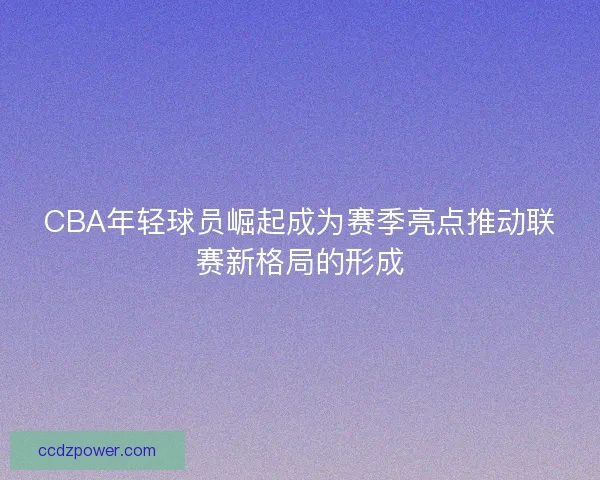 CBA年轻球员崛起成为赛季亮点推动联赛新格局的形成 CBA年轻球员崛起成为赛季亮点推动联赛新格局的形成