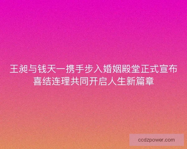 王昶与钱天一携手步入婚姻殿堂正式宣布喜结连理共同开启人生新篇章