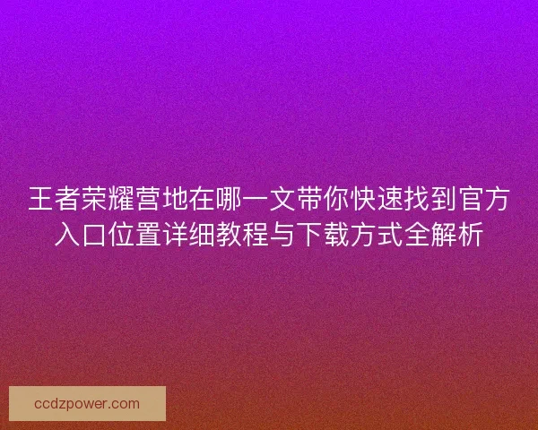 王者荣耀营地在哪一文带你快速找到官方入口位置详细教程与下载方式全解析