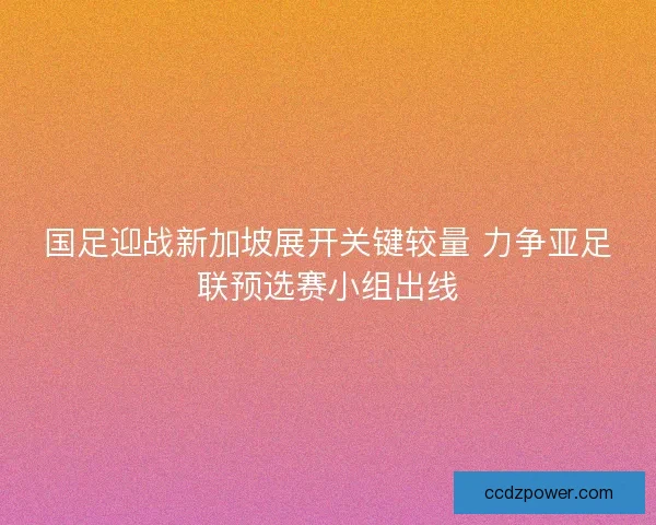 国足迎战新加坡展开关键较量 力争亚足联预选赛小组出线 国足迎战新加坡展开关键较量 力争亚足联预选赛小组出线