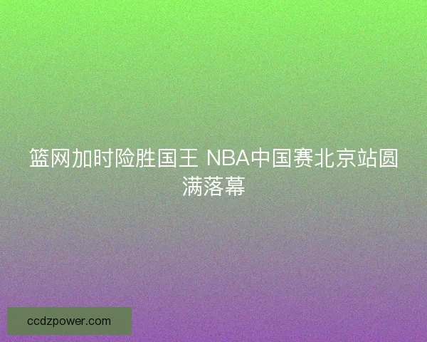 篮网加时险胜国王 NBA中国赛北京站圆满落幕 篮网加时险胜国王 NBA中国赛北京站圆满落幕
