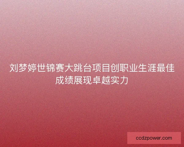 刘梦婷世锦赛大跳台项目创职业生涯最佳成绩展现卓越实力 刘梦婷世锦赛大跳台项目创职业生涯最佳成绩展现卓越实力
